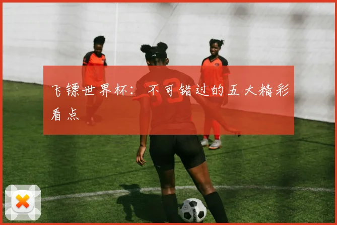 飞镖世界杯:不可错过的五大精彩看点