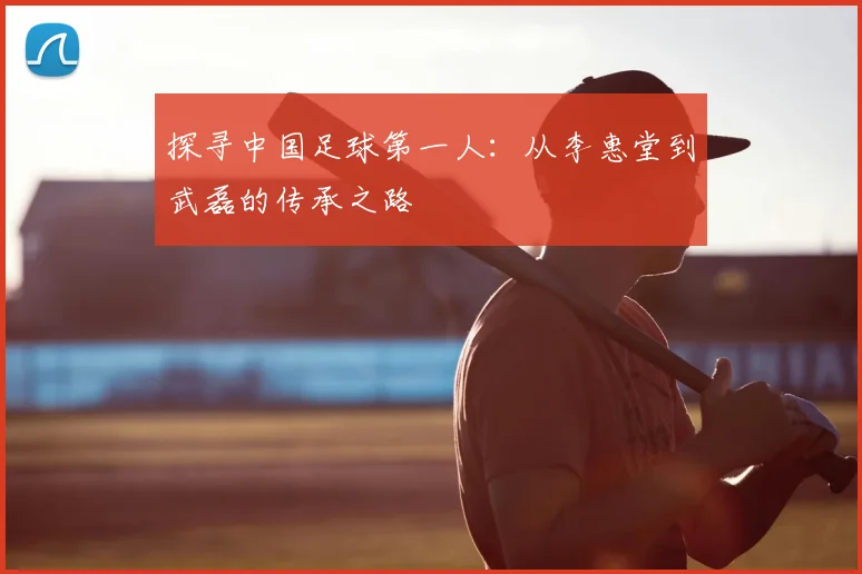 探寻中国足球第一人:从李惠堂到武磊的传承之路